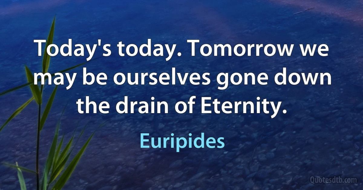 Today's today. Tomorrow we may be ourselves gone down the drain of Eternity. (Euripides)