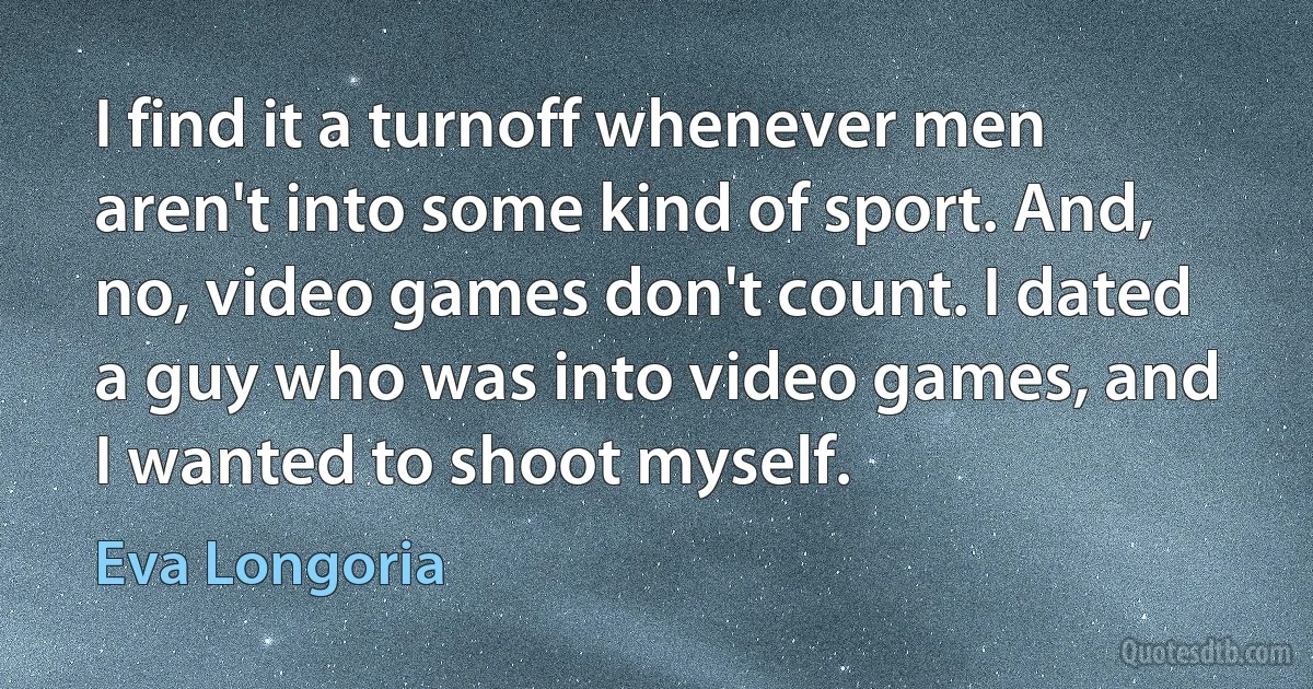 I find it a turnoff whenever men aren't into some kind of sport. And, no, video games don't count. I dated a guy who was into video games, and I wanted to shoot myself. (Eva Longoria)