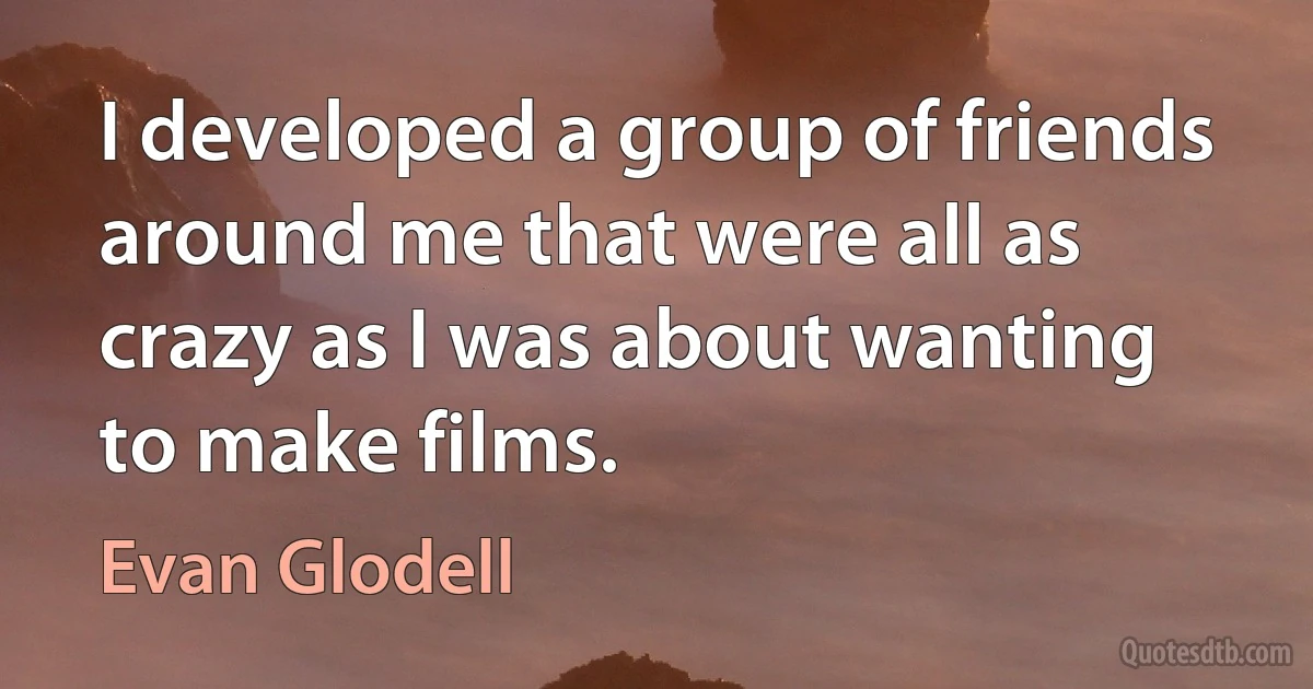 I developed a group of friends around me that were all as crazy as I was about wanting to make films. (Evan Glodell)