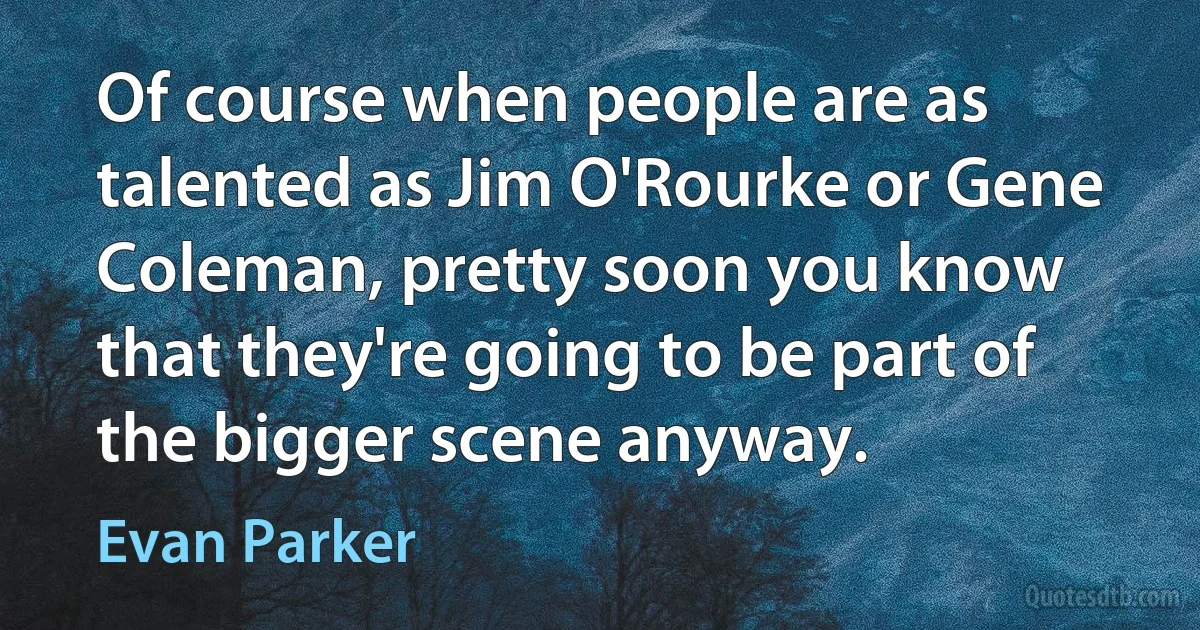 Of course when people are as talented as Jim O'Rourke or Gene Coleman, pretty soon you know that they're going to be part of the bigger scene anyway. (Evan Parker)