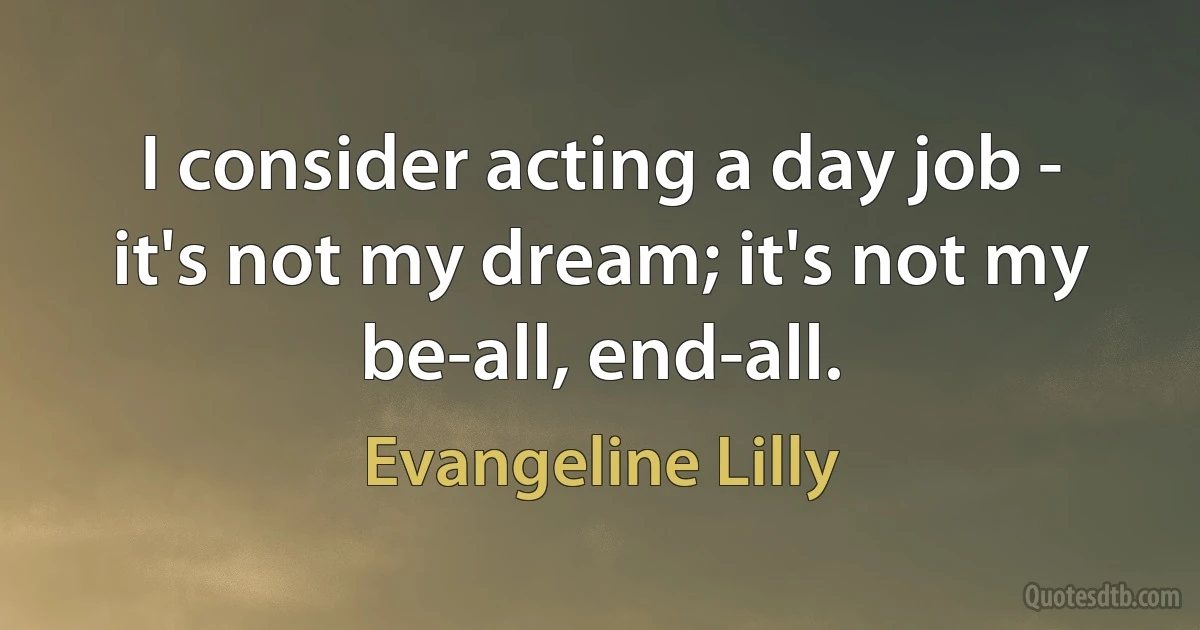 I consider acting a day job - it's not my dream; it's not my be-all, end-all. (Evangeline Lilly)