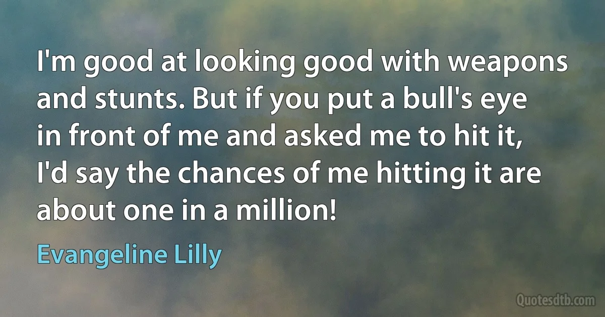 I'm good at looking good with weapons and stunts. But if you put a bull's eye in front of me and asked me to hit it, I'd say the chances of me hitting it are about one in a million! (Evangeline Lilly)