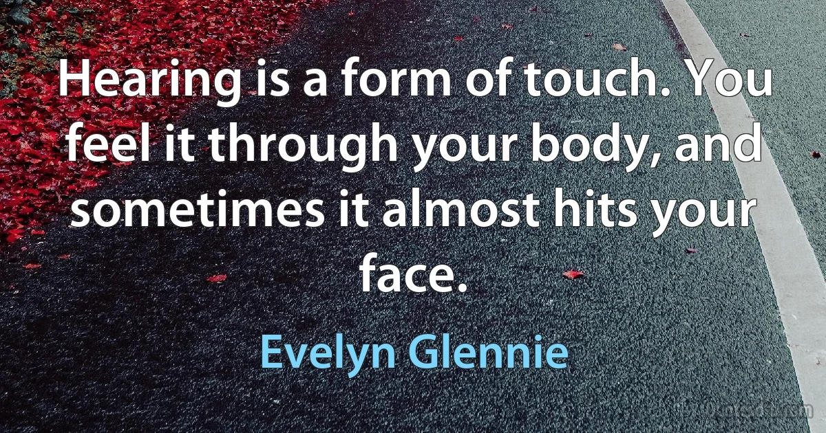 Hearing is a form of touch. You feel it through your body, and sometimes it almost hits your face. (Evelyn Glennie)