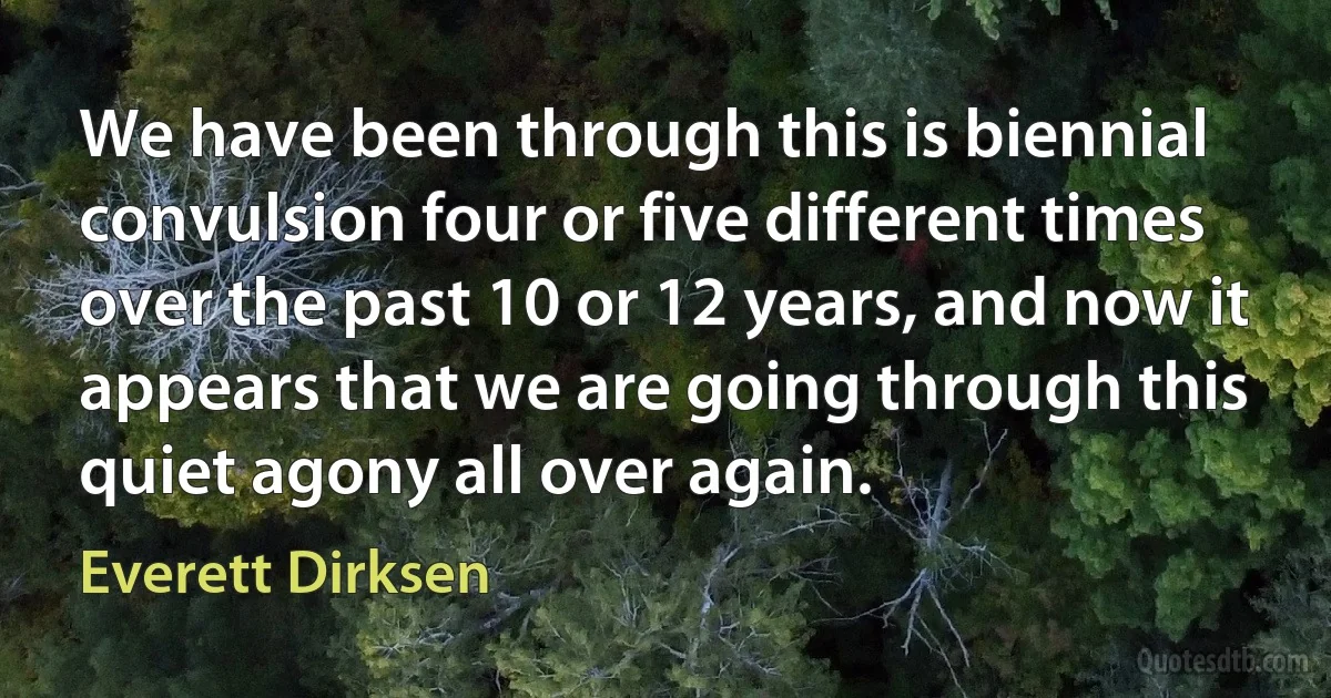 We have been through this is biennial convulsion four or five different times over the past 10 or 12 years, and now it appears that we are going through this quiet agony all over again. (Everett Dirksen)