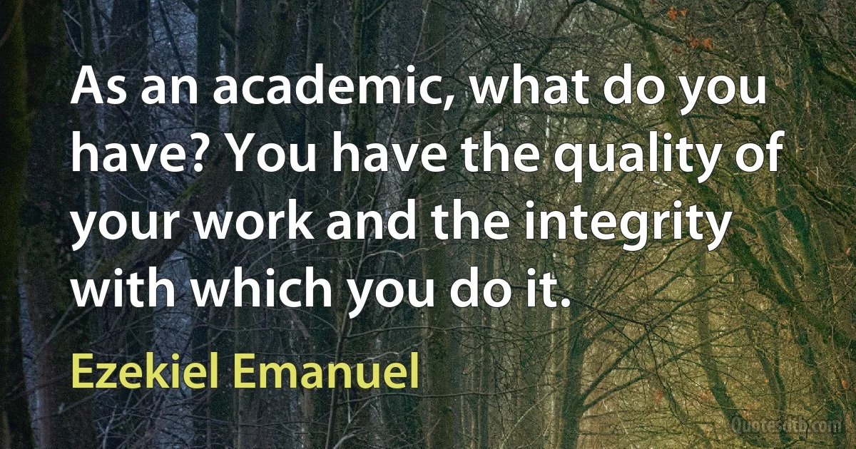 As an academic, what do you have? You have the quality of your work and the integrity with which you do it. (Ezekiel Emanuel)