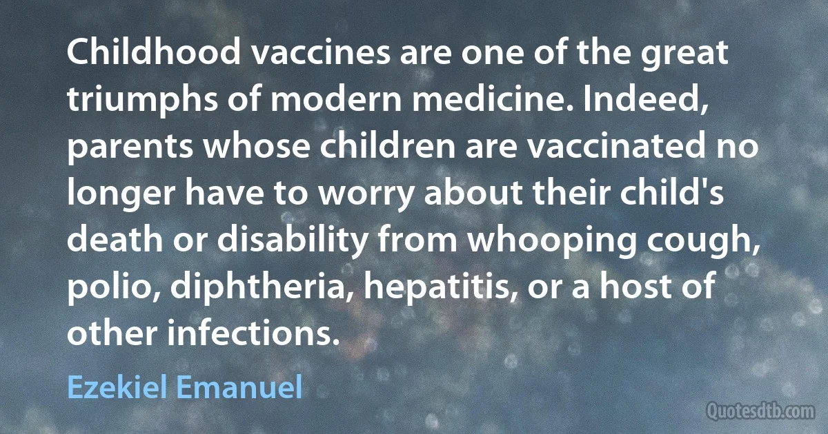 Childhood vaccines are one of the great triumphs of modern medicine. Indeed, parents whose children are vaccinated no longer have to worry about their child's death or disability from whooping cough, polio, diphtheria, hepatitis, or a host of other infections. (Ezekiel Emanuel)