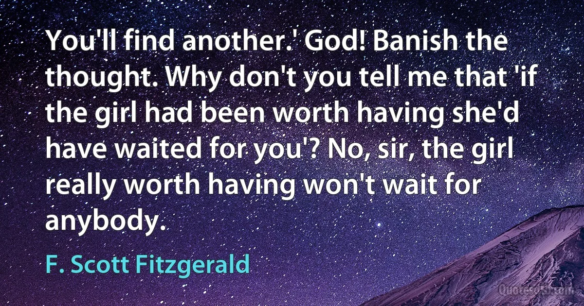 You'll find another.' God! Banish the thought. Why don't you tell me that 'if the girl had been worth having she'd have waited for you'? No, sir, the girl really worth having won't wait for anybody. (F. Scott Fitzgerald)