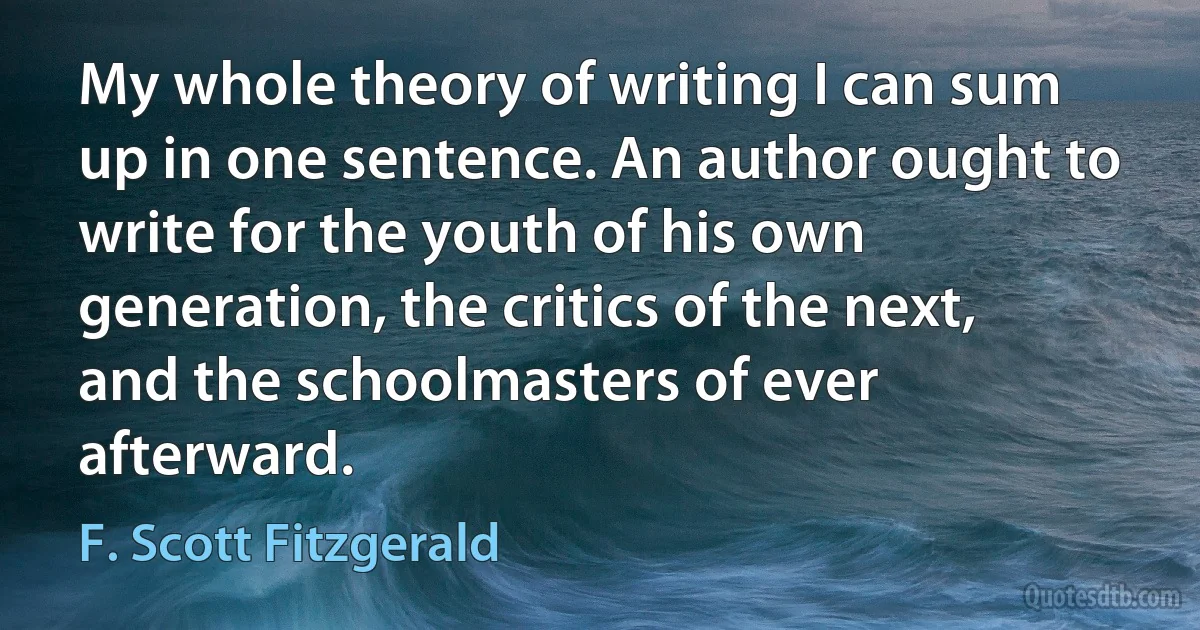 My whole theory of writing I can sum up in one sentence. An author ought to write for the youth of his own generation, the critics of the next, and the schoolmasters of ever afterward. (F. Scott Fitzgerald)