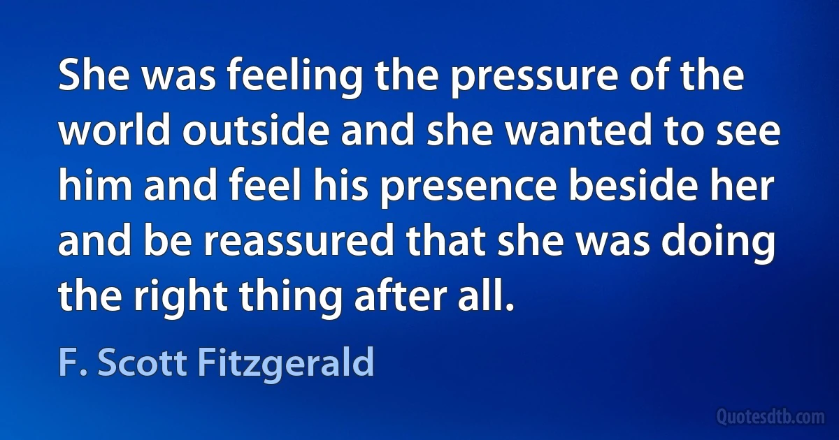 She was feeling the pressure of the world outside and she wanted to see him and feel his presence beside her and be reassured that she was doing the right thing after all. (F. Scott Fitzgerald)