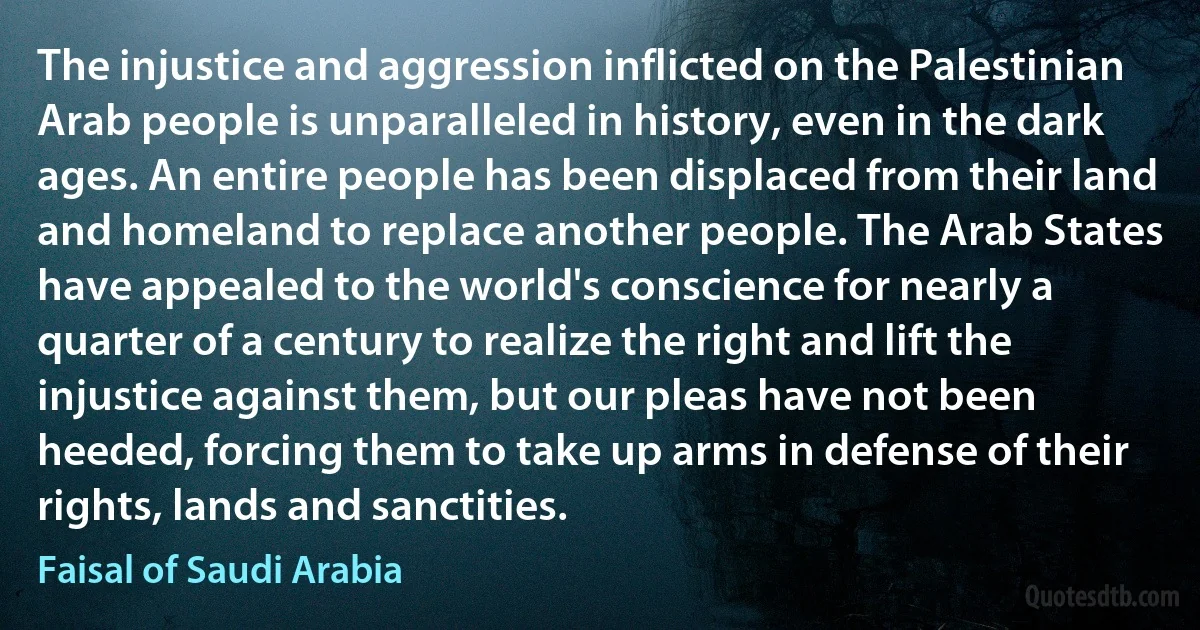 The injustice and aggression inflicted on the Palestinian Arab people is unparalleled in history, even in the dark ages. An entire people has been displaced from their land and homeland to replace another people. The Arab States have appealed to the world's conscience for nearly a quarter of a century to realize the right and lift the injustice against them, but our pleas have not been heeded, forcing them to take up arms in defense of their rights, lands and sanctities. (Faisal of Saudi Arabia)