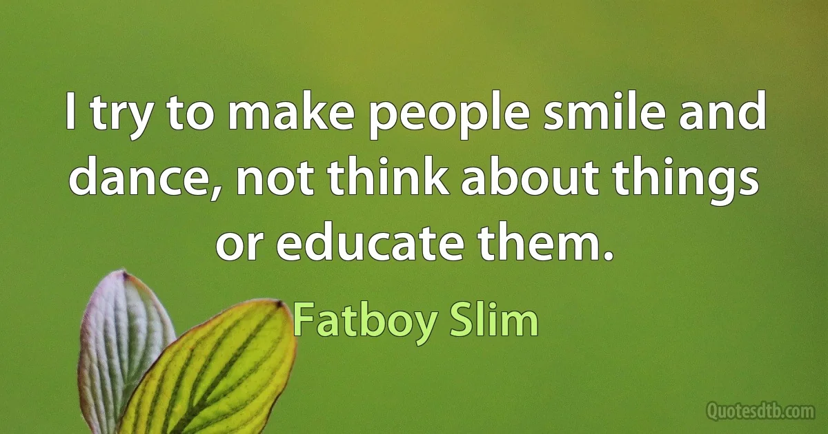 I try to make people smile and dance, not think about things or educate them. (Fatboy Slim)