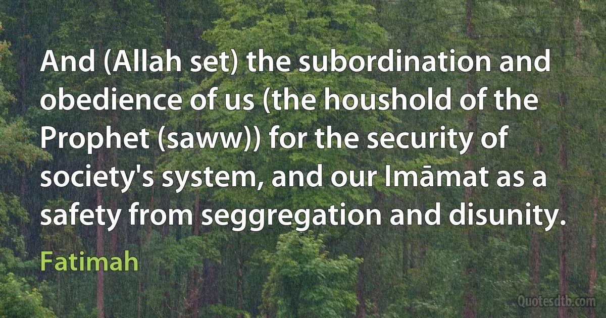 And (Allah set) the subordination and obedience of us (the houshold of the Prophet (saww)) for the security of society's system, and our Imāmat as a safety from seggregation and disunity. (Fatimah)