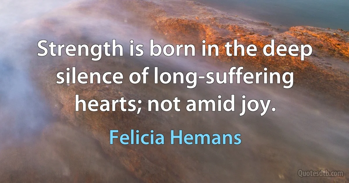 Strength is born in the deep silence of long-suffering hearts; not amid joy. (Felicia Hemans)