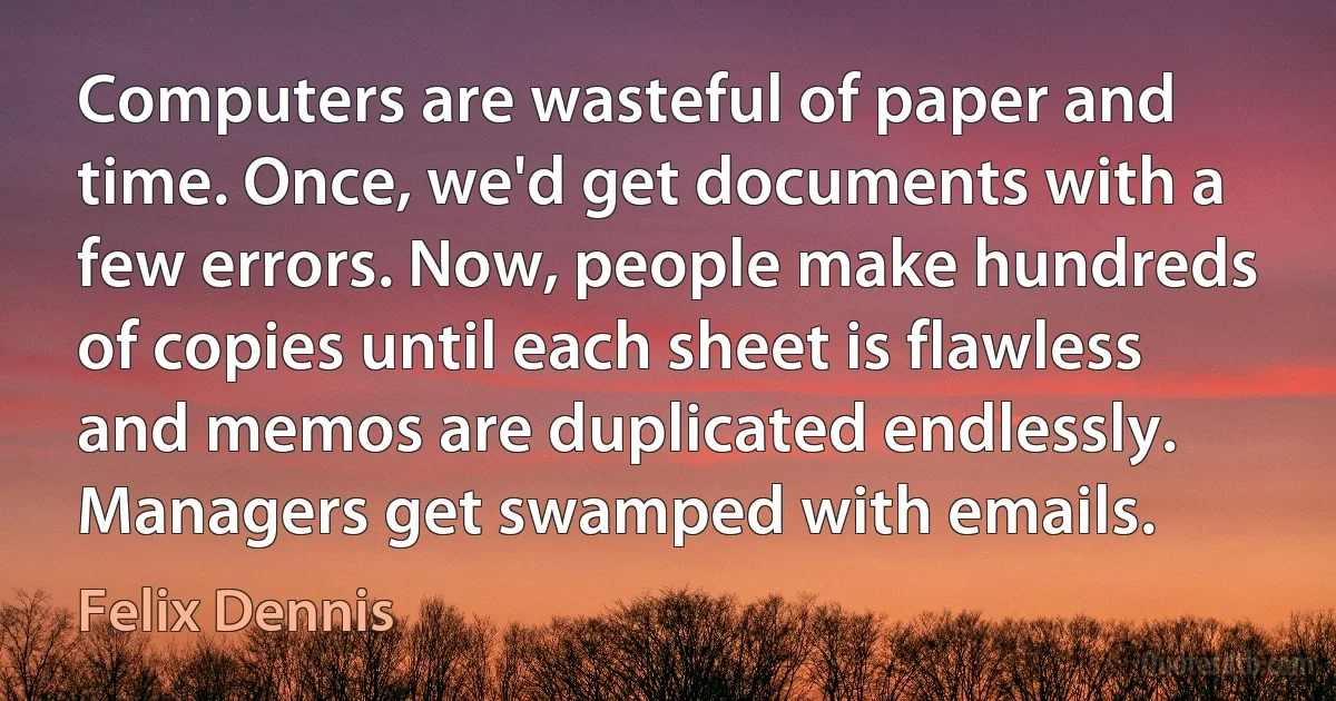 Computers are wasteful of paper and time. Once, we'd get documents with a few errors. Now, people make hundreds of copies until each sheet is flawless and memos are duplicated endlessly. Managers get swamped with emails. (Felix Dennis)