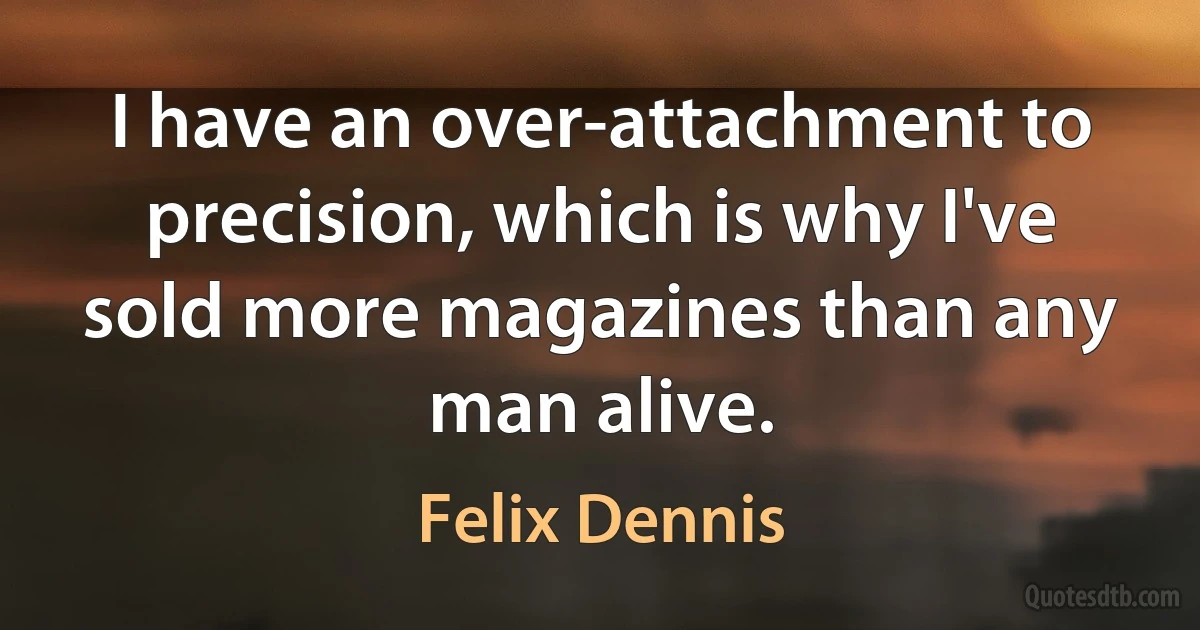 I have an over-attachment to precision, which is why I've sold more magazines than any man alive. (Felix Dennis)