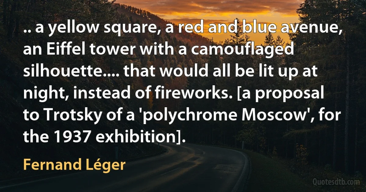 .. a yellow square, a red and blue avenue, an Eiffel tower with a camouflaged silhouette.... that would all be lit up at night, instead of fireworks. [a proposal to Trotsky of a 'polychrome Moscow', for the 1937 exhibition]. (Fernand Léger)