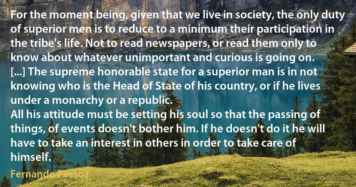 For the moment being, given that we live in society, the only duty of superior men is to reduce to a minimum their participation in the tribe's life. Not to read newspapers, or read them only to know about whatever unimportant and curious is going on.
[...] The supreme honorable state for a superior man is in not knowing who is the Head of State of his country, or if he lives under a monarchy or a republic.
All his attitude must be setting his soul so that the passing of things, of events doesn't bother him. If he doesn't do it he will have to take an interest in others in order to take care of himself. (Fernando Pessoa)