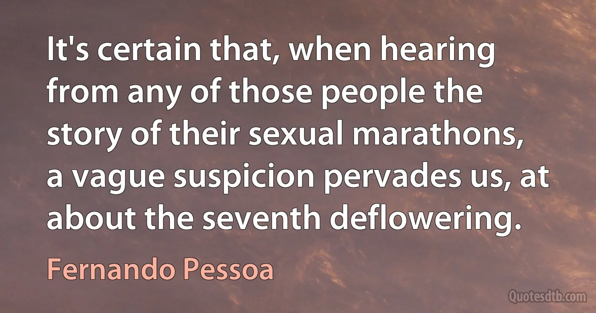 It's certain that, when hearing from any of those people the story of their sexual marathons, a vague suspicion pervades us, at about the seventh deflowering. (Fernando Pessoa)