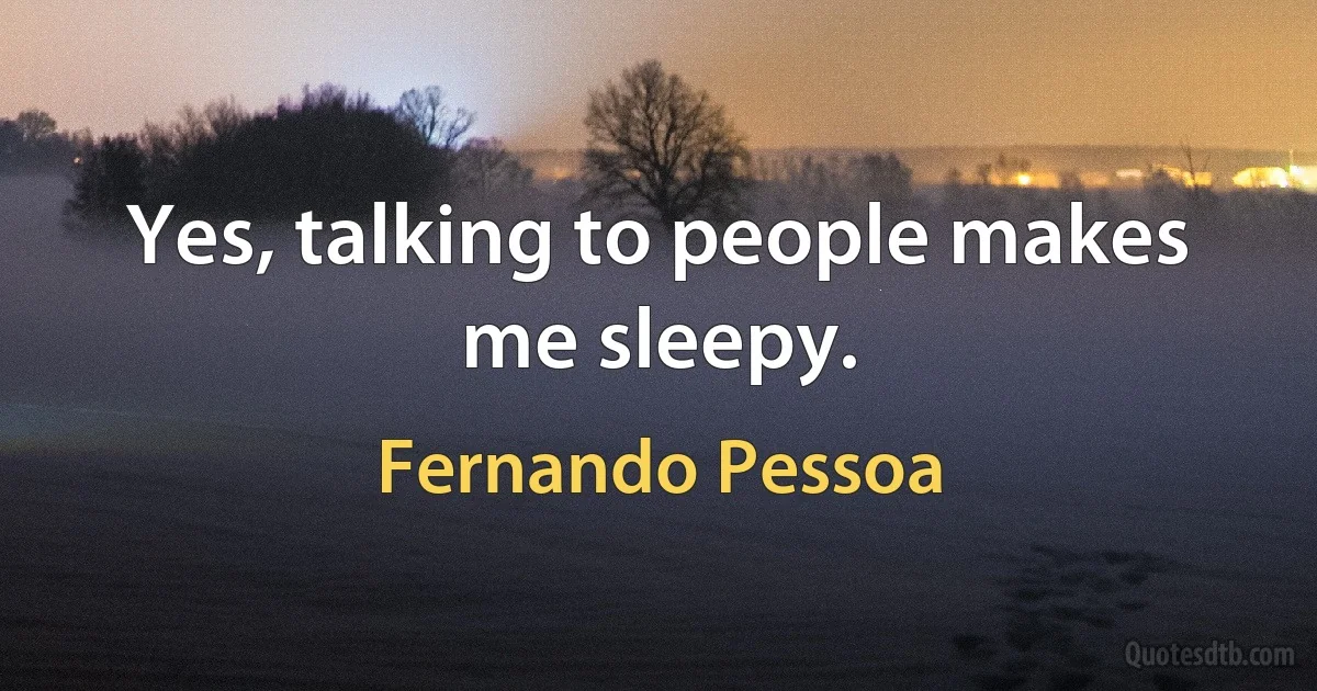 Yes, talking to people makes me sleepy. (Fernando Pessoa)