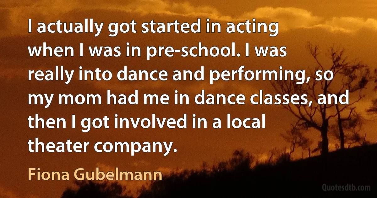 I actually got started in acting when I was in pre-school. I was really into dance and performing, so my mom had me in dance classes, and then I got involved in a local theater company. (Fiona Gubelmann)