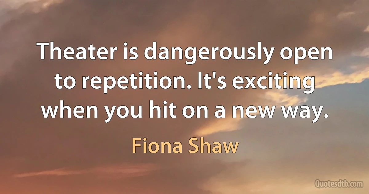 Theater is dangerously open to repetition. It's exciting when you hit on a new way. (Fiona Shaw)