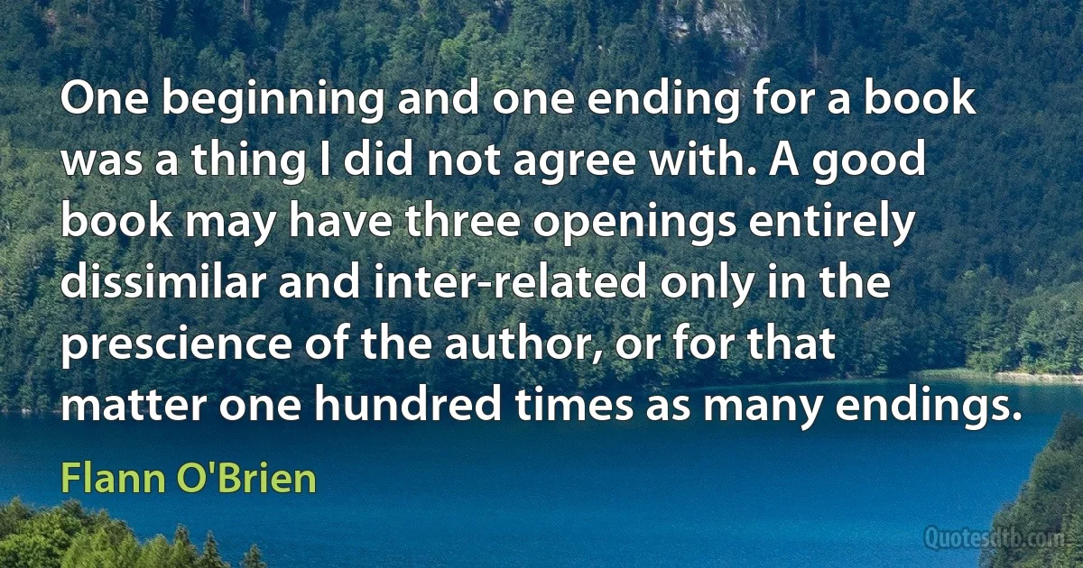 One beginning and one ending for a book was a thing I did not agree with. A good book may have three openings entirely dissimilar and inter-related only in the prescience of the author, or for that matter one hundred times as many endings. (Flann O'Brien)