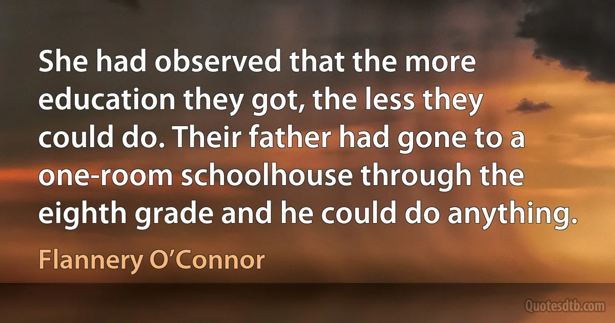 She had observed that the more education they got, the less they could do. Their father had gone to a one-room schoolhouse through the eighth grade and he could do anything. (Flannery O’Connor)