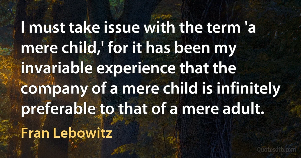 I must take issue with the term 'a mere child,' for it has been my invariable experience that the company of a mere child is infinitely preferable to that of a mere adult. (Fran Lebowitz)