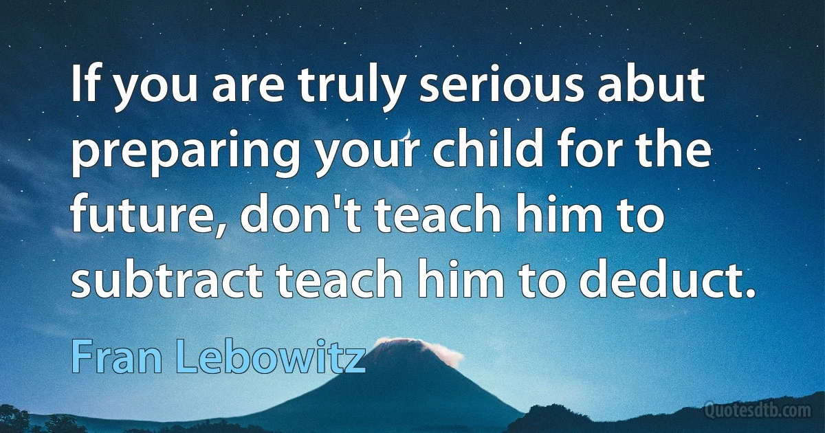 If you are truly serious abut preparing your child for the future, don't teach him to subtract teach him to deduct. (Fran Lebowitz)