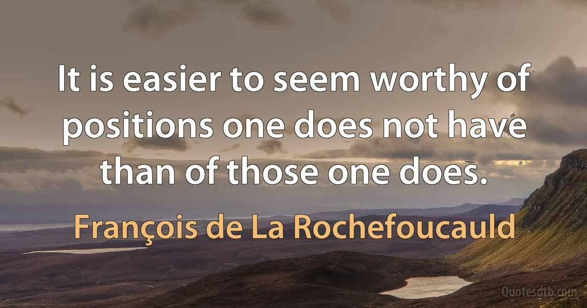 It is easier to seem worthy of positions one does not have than of those one does. (François de La Rochefoucauld)