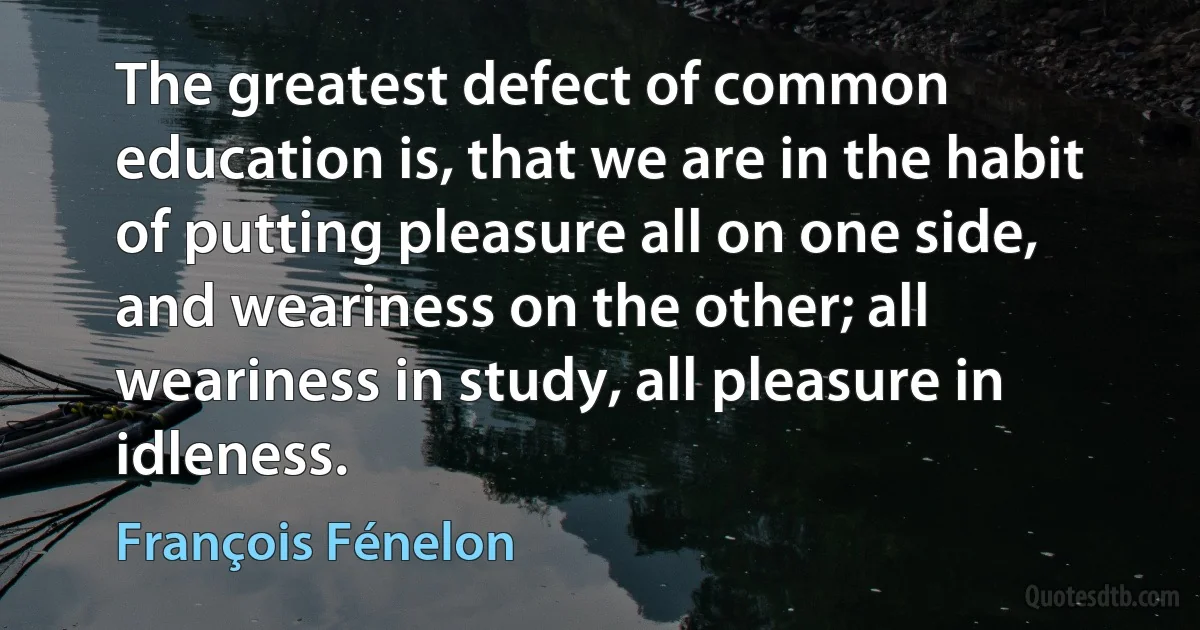 The greatest defect of common education is, that we are in the habit of putting pleasure all on one side, and weariness on the other; all weariness in study, all pleasure in idleness. (François Fénelon)