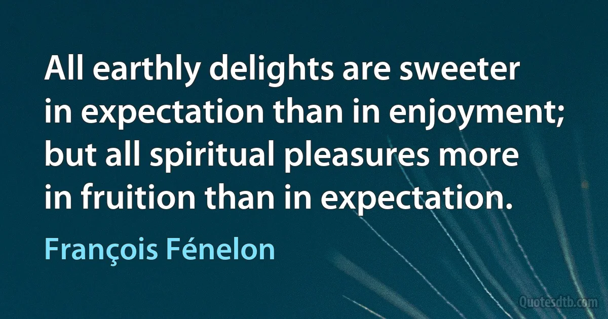 All earthly delights are sweeter in expectation than in enjoyment; but all spiritual pleasures more in fruition than in expectation. (François Fénelon)