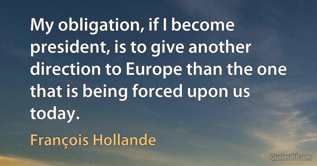 My obligation, if I become president, is to give another direction to Europe than the one that is being forced upon us today. (François Hollande)