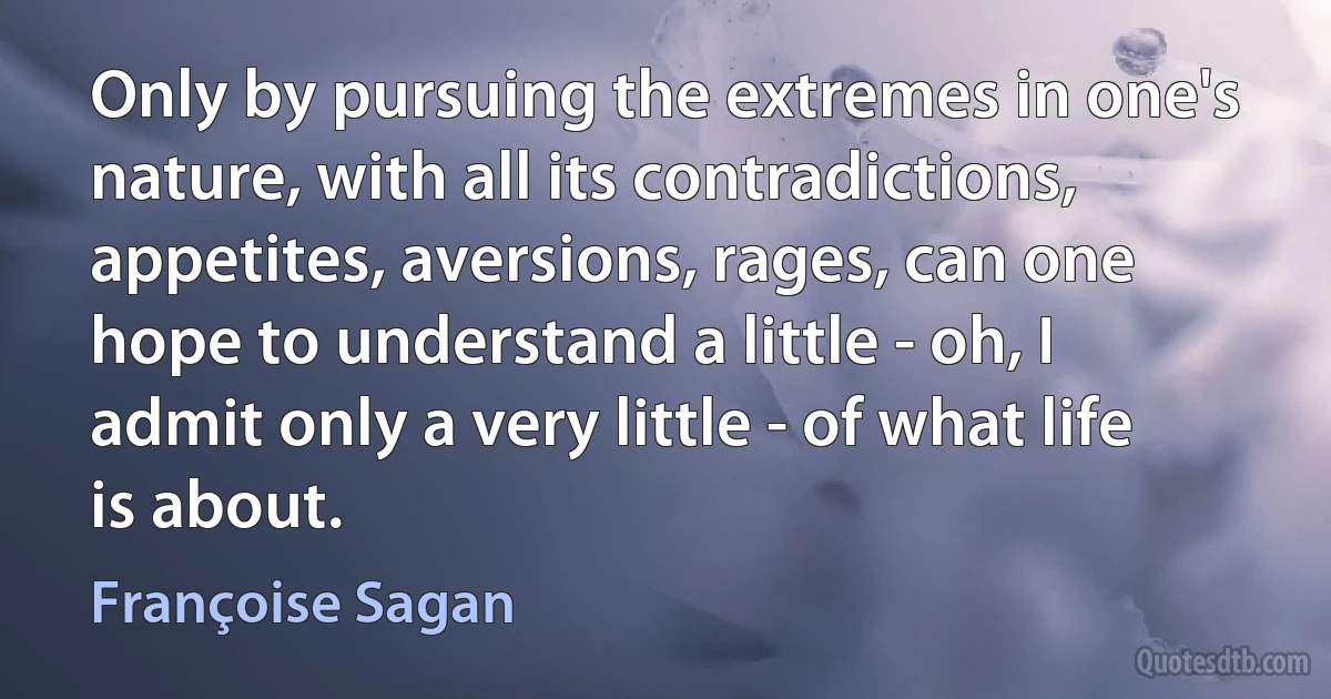 Only by pursuing the extremes in one's nature, with all its contradictions, appetites, aversions, rages, can one hope to understand a little - oh, I admit only a very little - of what life is about. (Françoise Sagan)