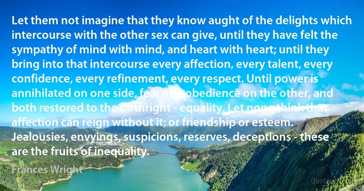 Let them not imagine that they know aught of the delights which intercourse with the other sex can give, until they have felt the sympathy of mind with mind, and heart with heart; until they bring into that intercourse every affection, every talent, every confidence, every refinement, every respect. Until power is annihilated on one side, fear and obedience on the other, and both restored to the birthright - equality. Let none think that affection can reign without it; or friendship or esteem. Jealousies, envyings, suspicions, reserves, deceptions - these are the fruits of inequality. (Frances Wright)