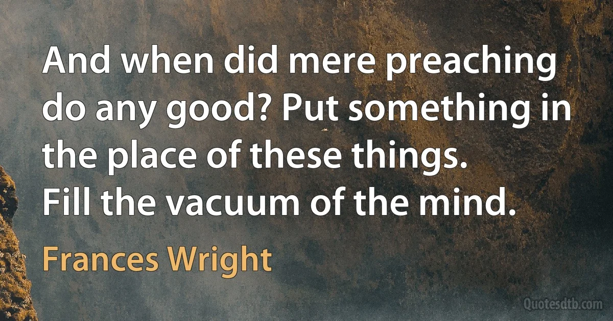 And when did mere preaching do any good? Put something in the place of these things. Fill the vacuum of the mind. (Frances Wright)