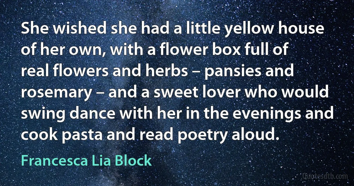 She wished she had a little yellow house of her own, with a flower box full of real flowers and herbs – pansies and rosemary – and a sweet lover who would swing dance with her in the evenings and cook pasta and read poetry aloud. (Francesca Lia Block)