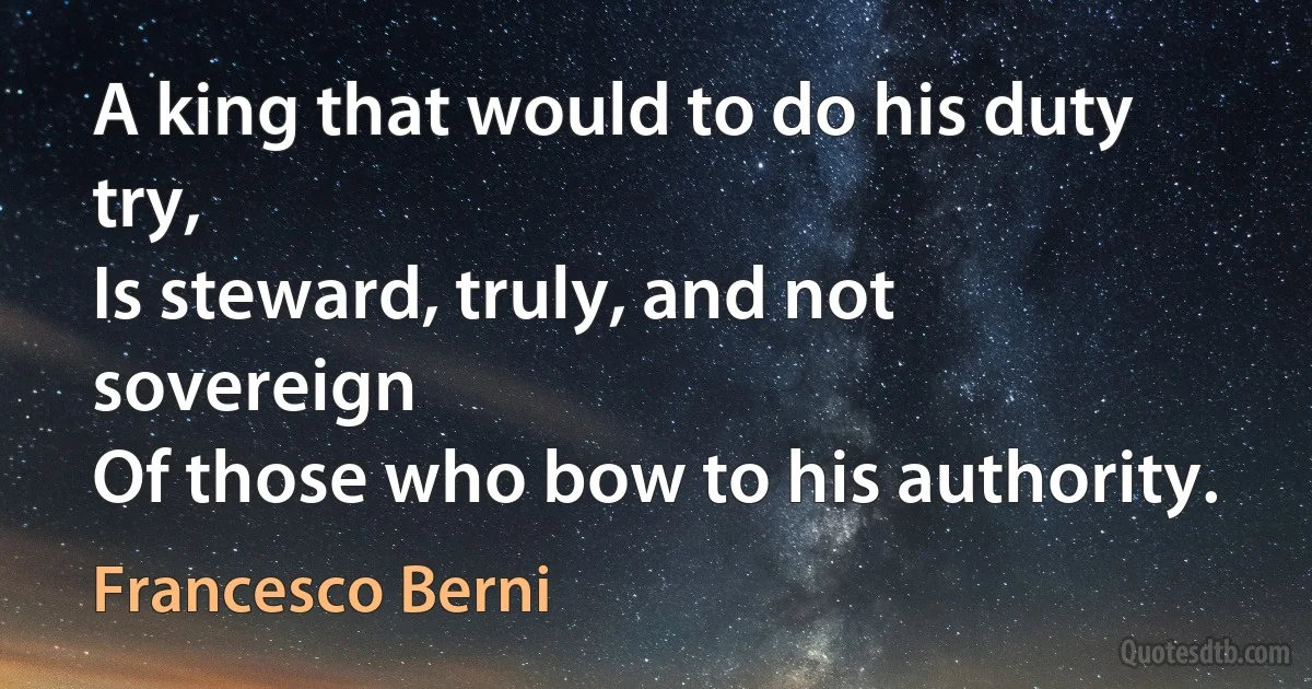 A king that would to do his duty try,
Is steward, truly, and not sovereign
Of those who bow to his authority. (Francesco Berni)