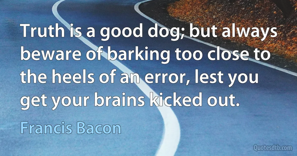 Truth is a good dog; but always beware of barking too close to the heels of an error, lest you get your brains kicked out. (Francis Bacon)