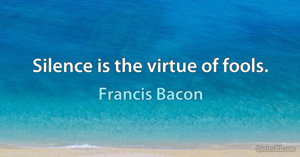 Silence is the virtue of fools. (Francis Bacon)