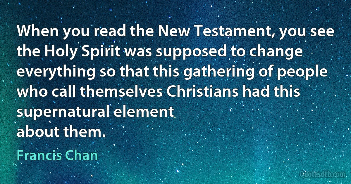 When you read the New Testament, you see the Holy Spirit was supposed to change everything so that this gathering of people who call themselves Christians had this supernatural element
about them. (Francis Chan)