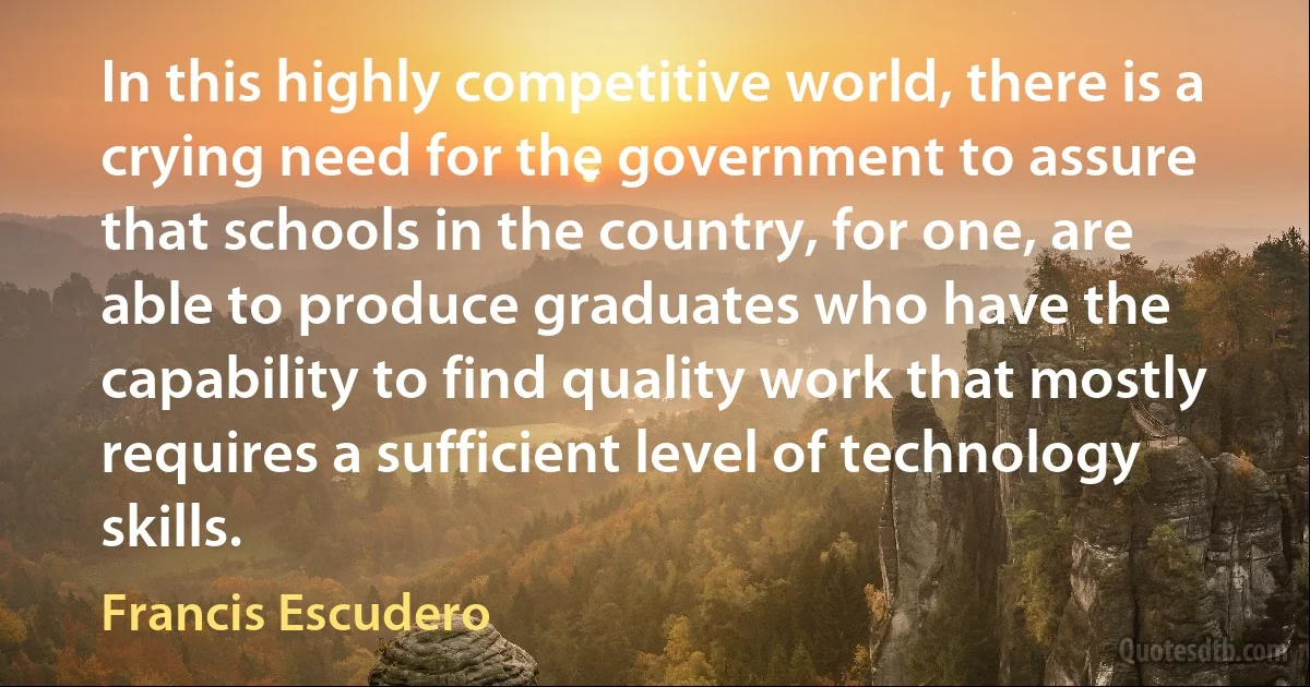 In this highly competitive world, there is a crying need for the government to assure that schools in the country, for one, are able to produce graduates who have the capability to find quality work that mostly requires a sufficient level of technology skills. (Francis Escudero)