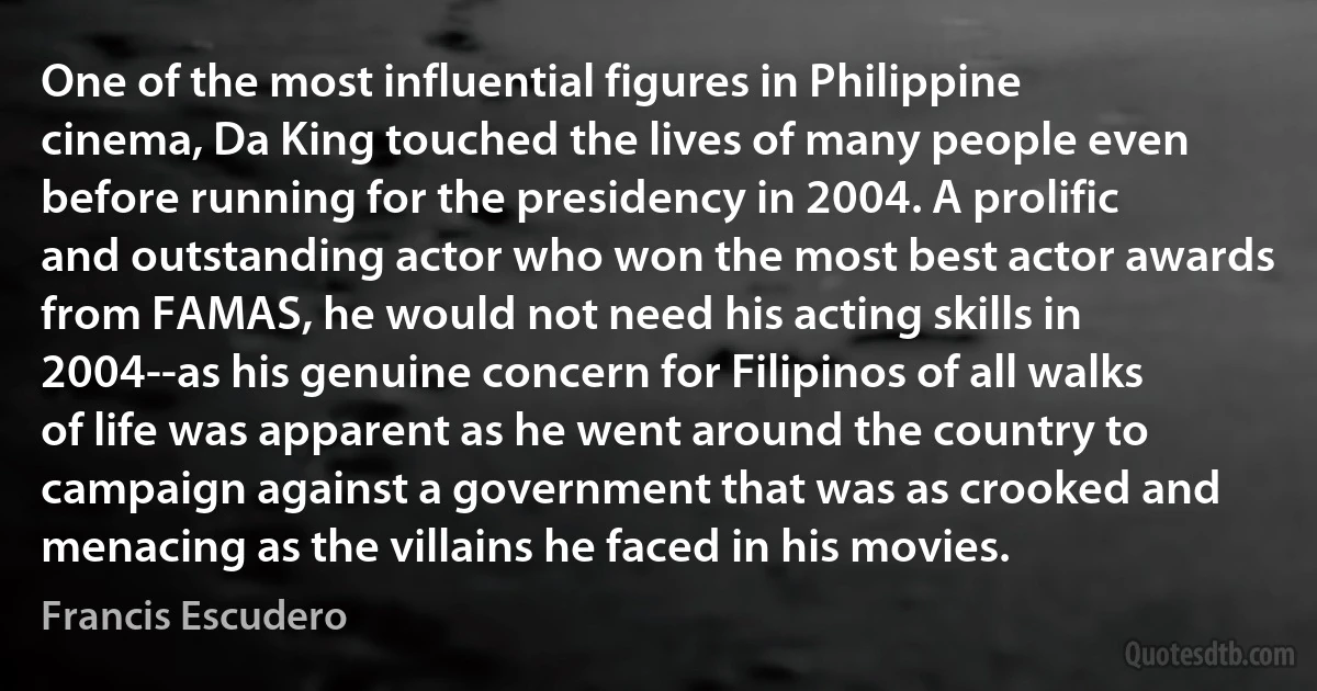 One of the most influential figures in Philippine cinema, Da King touched the lives of many people even before running for the presidency in 2004. A prolific and outstanding actor who won the most best actor awards from FAMAS, he would not need his acting skills in 2004--as his genuine concern for Filipinos of all walks of life was apparent as he went around the country to campaign against a government that was as crooked and menacing as the villains he faced in his movies. (Francis Escudero)