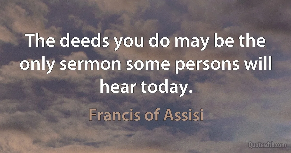 The deeds you do may be the only sermon some persons will hear today. (Francis of Assisi)