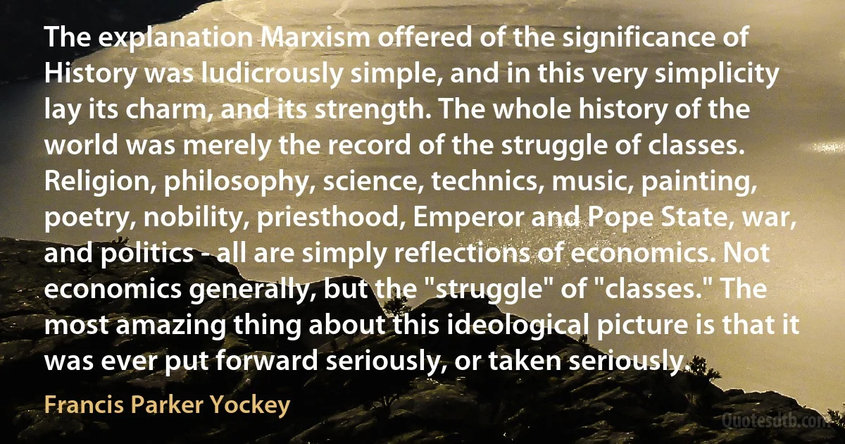 The explanation Marxism offered of the significance of History was ludicrously simple, and in this very simplicity lay its charm, and its strength. The whole history of the world was merely the record of the struggle of classes. Religion, philosophy, science, technics, music, painting, poetry, nobility, priesthood, Emperor and Pope State, war, and politics - all are simply reflections of economics. Not economics generally, but the "struggle" of "classes." The most amazing thing about this ideological picture is that it was ever put forward seriously, or taken seriously. (Francis Parker Yockey)