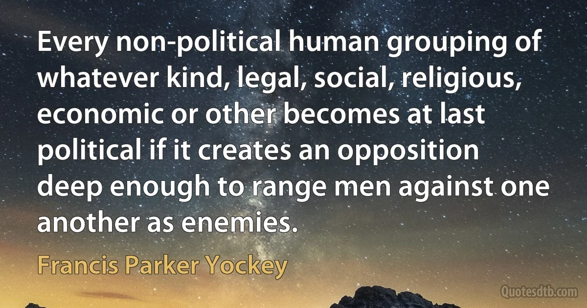 Every non-political human grouping of whatever kind, legal, social, religious, economic or other becomes at last political if it creates an opposition deep enough to range men against one another as enemies. (Francis Parker Yockey)