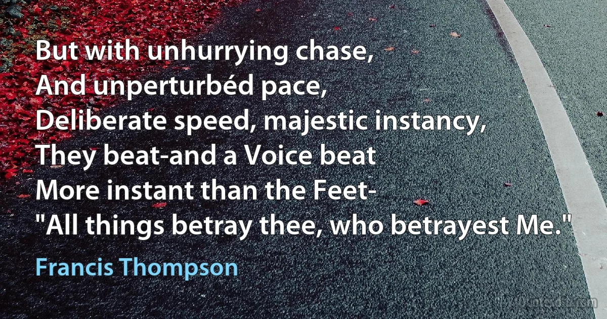 But with unhurrying chase,
And unperturbéd pace,
Deliberate speed, majestic instancy,
They beat-and a Voice beat
More instant than the Feet-
"All things betray thee, who betrayest Me." (Francis Thompson)