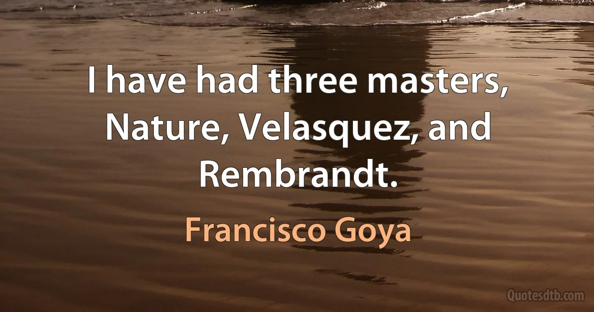 I have had three masters, Nature, Velasquez, and Rembrandt. (Francisco Goya)