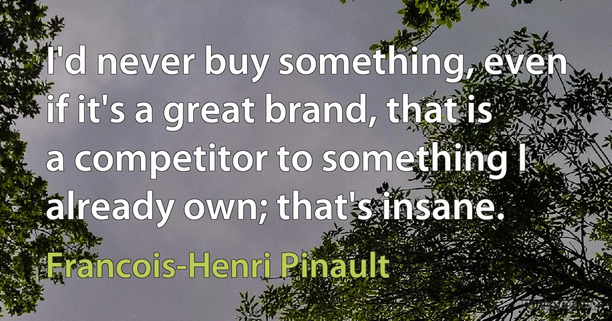 I'd never buy something, even if it's a great brand, that is a competitor to something I already own; that's insane. (Francois-Henri Pinault)