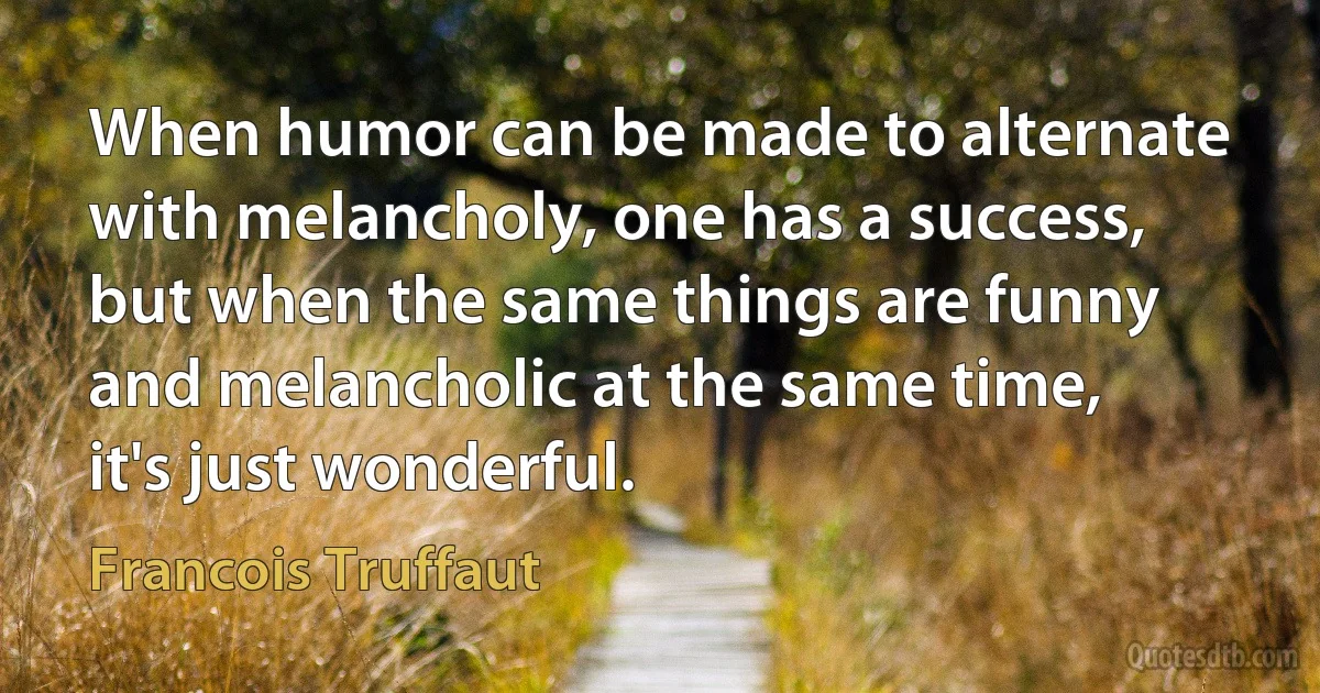 When humor can be made to alternate with melancholy, one has a success, but when the same things are funny and melancholic at the same time, it's just wonderful. (Francois Truffaut)